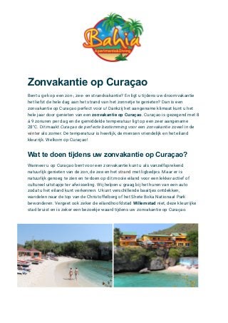 Zonvakantie op Curaçao
Bent u gek op een zon-, zee- en strandvakantie? En ligt u tijdens uw droomvakantie
het liefst de hele dag aan het strand van het zonnetje te genieten? Dan is een
zonvakantie op Curaçao perfect voor u! Dankzij het aangename klimaat kunt u het
hele jaar door genieten van een zonvakantie op Curaçao. Curaçao is gezegend met 8
á 9 zonuren per dag en de gemiddelde temperatuur ligt op een zeer aangename
28°C. Dit maakt Curaçao de perfecte bestemming voor een zonvakantie zowel in de
winter als zomer. De temperatuur is heerlijk, de mensen vriendelijk en het eiland
kleurrijk. Welkom op Curaçao!
Wat te doen tijdens uw zonvakantie op Curaçao?
Wanneer u op Curaçao bent voor een zonvakantie kunt u als vanzelfsprekend
natuurlijk genieten van de zon, de zee en het strand met ligbedjes. Maar er is
natuurlijk genoeg te zien en te doen op dit mooie eiland voor een lekker actief of
cultureel uitstapje ter afwisseling. Wij helpen u graag bij het huren van een auto
zodat u het eiland kunt verkennen. U kunt verschillende baaitjes ontdekken,
wandelen naar de top van de Christoffelberg of het Shete Boka Nationaal Park
bewonderen. Vergeet ook zeker de eilandhoofdstad Willemstad niet, deze kleurrijke
stad bruist en is zeker een bezoekje waard tijdens uw zonvakantie op Curaçao.
 
