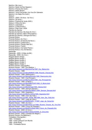 Netinho ( Me Leva )
Netinho ( Nada Vai Nos Separar )
Netinho ( Preciso De Você )
Netinho ( Rádio Brasil )
Netinho ( Terra Carnavalis ) Ao Vivo Em Salvador
Netinho ( Um Beijo Pra Você )
Olodum
Olodum - 2005 ( 25 Anos - Ao Vivo )
Olodum ( 20 Anos )
Olodum ( Festival de Verão 2005 )
Olodum ( Filhos Do Sol )
Olodum ( Liberdade )
Olodum ( O Movimento )
Olodum ( Pela Vida ) 2004
Patrulha do Samba
Patrulha Do Samba ( Na Area Ao Vivo )
Patrulha do Samba ( Não É Brincadeira )
Patrulha Do Samba ( Swingue De Rua )
Pimenta N'ativa
Pimenta N'ativa ( Ao Vivo )
Pimenta N'ativa ( Arrebenta De Novo )
Pimenta N'ativa ( Caderninho )
Pimenta N'ativa ( Parado Não Dá )
Pimenta N'ativa ( Tantã )
Pimenta N'ativa ( Vai Subir Poeira )
Pimenta N'ativa ( Vou De Banda )
Rapazolla
Rapazolla - 2005 ( A Mais de Mil )
Rapazolla - 2005 ( Ao Vivo )
Reggae Baiano Antigo
Reggae Baiano Antigo 1
Reggae Baiano Antigo 2
Reggae Baiano Antigo 3
Reggae Baiano Antigo 4
Ricardo Chaves ( Discografia )
Ricardo Chaves - 1987 ( Era Matéria )
http://www.4shared.com/file/UtctdTtp/1987_Era_Matria.htm
Ricardo Chaves - 1988
http://www.4shared.com/file/plNIfM3F/1988_Ricardo_Chaves.htm
Ricardo Chaves - 1990 ( Reencontro )
http://www.4shared.com/file/yetD2mgm/1990_Reencontro.htm
Ricardo Chaves - 1991 ( Via Principal )
http://www.4shared.com/file/YpultSrd/1991_Via_Principal.htm
Ricardo Chaves - 1992 ( O Bicho )
http://www.4shared.com/file/X6BkTEXP/1992_O_Bicho.html
Ricardo Chaves - 1993 ( Clareia )
http://www.4shared.com/file/2jIrhqta/1993_Clareia.html
Ricardo Chaves - 1994 ( Sempre Demais )
http://www.4shared.com/file/qDa7BRD1/1994_Sempre_Demais.html
Ricardo Chaves - 1995 ( Segredos )
http://www.4shared.com/file/xx1ciKVa/1995_Segredos.html
Ricardo Chaves - 1996 ( Vem Ser Feliz )
http://www.4shared.com/file/_KtGW_M6/1996_Vem_Ser_Feliz.htm
Ricardo Chaves - 1997 ( Jogo de Cena )
http://www.4shared.com/file/6ZHd9Y_T/1997_Jogo_de_Cena.htm
Ricardo Chaves - 1998 ( Ao Vivo )
http://www.4shared.com/file/VfGeu-VJ/1998_Ricardo_Chaves_Ao_Vivo.htm
Ricardo Chaves - 1999 ( Futuro do Passado )
http://www.4shared.com/file/ilPVuSQd/1999_Futuro_do_Passado.htm
Ricardo Chaves - 2000 ( O Circo )
http://www.4shared.com/file/7vA2Aymf/2000_O_Circo.htm
Ricardo Chaves - 2005 ( Cantado De Alegria )
Ricardo Chaves ( As Melhores )
Timbalada ( Discografia )
1993 - Timbalada
1994 - Cada Cabeça É Um Mundo
1995 - Andei Road
1995 - Timbalada Dance
 