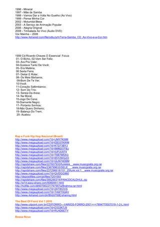 1996 - Mineral
1997 - Mãe de Samba
1998 - Vamos Dar a Volta No Guetho (Ao Vivo)
1999 - Pense Minha Cor
2002 - Motumbá Bless
2003 - A Serviço de Animação Popular
2006 - Alegria Original
2008 - Timbalada Ao Vivo (Áudio DVD)
Vixi Mainha – 2006
http://www.4shared.com/file/odluJyrh/Terra-Samba_CD_Ao-Vivo-e-a-Cor.htm




1999 Cd Ricardo Chaves O Essencial Focus
 01- O Bicho, 02-Vem Ser Feliz;
 03- Ara Pra Valer;
 04-Gostava Tanto De Você;
 05- Era Matéria;
 06 Sexta Feira;
 07- Deitar E Rolar;
 08- Os Mais Bárbaros;
  09-Bom De Te Ver;
 10-Você;
 11-Coração Saltimbanco;
 12- Som Do Trio;
 13- Sereia Da Areia;
 14- Na Moral;
 15-Jogo De Cena;
 16-Diamante Negro;
 17- Portanto Sonhos;
 18-Não Quero Dinheiro;
 19- Balanço Do Trem;
  20- Acabou




Rap e Funk Hip Hop Nacional (Brasil)
http://www.megaupload.com/?d=UMY7KI9M
http://www.megaupload.com/?d=EB337KWM
http://www.megaupload.com/?d=KTD73BYJ
http://www.megaupload.com/?d=8MM2OTBJ
http://www.megaupload.com/?d=IUPJU9T4
http://www.megaupload.com/?d=T6B7M5XG
http://www.megaupload.com/?d=85Y2WG2O
http://www.megaupload.com/?d=QUN74DBM
http://rapidshare.com/files/227607933/funkkkk__www.musicgratis.org.rar
http://rapidshare.com/files/236799633/SELE___www.musicgratis.org.rar
http://rapidshare.com/files/227296618/101_25funk.vol.1__www.musicgratis.org.rar
http://www.megaupload.com/?d=QVDGG960
http://depositfiles.com/pt/files/7201093
http://rapidshare.com/files/395290314/PANCDCALDHUL.zip
http://w14.easy-share.com/6069441.html
http://hotfile.com/dl/60790227/767907a/Brahma.rar.html
http://www.megaupload.com/?d=2ATIKOVS
http://www.megaupload.com/?d=TAWT0Q4V
http://www.4shared.com/dir/Bhb9799E/sharing.html

The Best Of Forró Vol 1 2010
http://www.cdpoint.com.br/CD/FORRO---VARIOS-FORRO-2001+++7894770007016-1-2-L.html
http://www.megaupload.com/?d=D333K7J9
http://www.megaupload.com/?d=RU4D6ETY

Bossa Nova
 