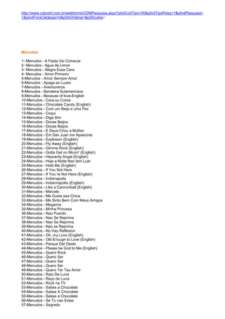 http://www.cdpoint.com.br/webforms/CDNPesquisa.aspx?pIntCodTipo=50&pIndTipoPesq=1&pIndPesquisa=
1&pIndForaCatalogo=0&pStrOrdena=&pStrLetra=




Menudos

1- Menudos - A Festa Vai Comecar
2- Menudos - Agua de Limon
3- Menudos - Alegra Essa Cara
4- Menudos - Amor Primeiro
5-Menudos - Amor Sempre Amor
6-Menudos - Apaga as Luzes
7-Menudos - Aventureiros
8-Menudos - Bandeira Sulamericana
9-Menudos - Because of love-English
10-Menudos - Cara ou Coroa
11-Menudos - Chocolate Candy (English)
12-Menudos - Com um Beijo e uma Flor
13-Menudos - Coqui
14-Menudos - Diga Sim
15-Menudos - Doces Beijos
16-Menudos - Doces Beijos
17-Menudos - E Deus Criou a Mulher
18-Menudos - Em San Juan me Apaixonei
19-Menudos - Explosion (English)
20-Menudos - Fly Away (English)
21-Menudos - Gimme Rock (English)
22-Menudos - Gotta Get on Movin' (English)
23-Menudos - Heavenly Angel (English)
24-Menudos - Hoje a Noite Nao tem Luar
25-Menudos - Hold Me (English)
26-Menudos - If You Not Here
27-Menudos - If You´re Not Here (English)
28-Menudos - Indianapolis
29-Menudos - Indiannapolis (English)
30-Menudos - Like a Cannonball (English)
31-Menudos - Marcelo
32-Menudos - Me Gusta esa Chica
33-Menudos - Me Sinto Bem Com Meus Amigos
34-Menudos - Megamix
35-Menudos - Minha Princesa
36-Menudos - Nao Puerdo
37-Menudos - Nao Se Reprima
38-Menudos - Nao Se Reprima
39-Menudos - Nao se Reprima
40-Menudos - No Hay Reflexion
41-Menudos - Oh, my Love (English)
42-Menudos - Old Enough to Love (English)
43-Menudos - Parque Del Oeste
44-Menudos - Please be God to Me (English)
45-Menudos - Quero Rock
46-Menudos - Quero Ser
47-Menudos - Quero Ser
48-Menudos - Quero Ser
49-Menudos - Quero Ter Teu Amor
50-Menudos - Raio De Luna
51-Menudos - Rayo de Luna
52-Menudos - Rock na TV
53-Menudos - Sabes a Chocolate
54-Menudos - Sabes A Chocolate
55-Menudos - Sabes a Chocolate
56-Menudos - Se Tu nao Estas
57-Menudos - Segredo
 