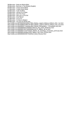 58-Menudos - Sobe em Minha Moto
59-Menudos - Summer in The Streets (English)
60-Menudos - Troque Suas Pilhas
61-Menudos - Troque Suas Pilhas
62-Menudos - Tudo Vai Bem
63-Menudos - Vamos A La Playa
64-Menudos - Vem Por Favor
65-Menudos - Vem pra Luz do Sol
66-Menudos - Viva! Bravo!
67-Menudos - Yo no Fui.
68-Menudos - Yo Sere tu Bailarin
69-Menudos - You and me all the way
http://hotfile.com/dl/79382544/0d06cc7/Bob_Marley_Legend_(Deluxe_Edition)_CD_1.rar.html
http://hotfile.com/dl/79389974/48b1241/Bob_Marley_Legend_(Deluxe_Edition)_CD_2.rar.html
http://hotfile.com/dl/82890671/4edddec/Bob_Marley_Discography_-_Compilation.doc.html
http://hotfile.com/dl/82889609/e259069/Coletanea_Pop_Rock_Brasil.doc.html
http://hotfile.com/dl/82890140/c1b0458/Nacional_O_Melhor_de.rar.html
http://hotfile.com/dl/82890714/337323b/O_Melhor_do_Sertanejo_Universitrio_2010.doc.html
http://hotfile.com/dl/82890765/8bba16f/O_Melhor_dos_Anos_90.doc.html
http://hotfile.com/dl/82890854/6917b46/Surf_Rock_Pop.doc.html
 