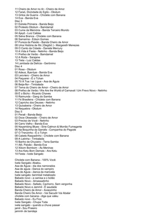 11 Cheiro de Amor no Ar - Cheiro de Amor
12 Faraó, Divindade do Egito - Olodum
13 Gritos de Guerra - Chiclete com Banana
14 Eva - Banda Eva
Disc 3
01 Estrela Primeira - Banda Beijo
02 Protesto Olodum - Bamdamel
03 Cume da Memória - Banda Terceiro Mundo
04 Ajayô - Luiz Caldas
05 Selva Branca - Chiclete com Banana
06 Samarina - Edson Gomes
07 Pureza da Paixão - Banda Cheiro de Amor
08 Uma História de Ifá ( Elegibô ) - Margareth Menezes
09 O Canto da Cidade - Daniela Mercury
10 A Vida é Festa - Netinho - Banda Beijo
11 Prefixo de Verão - Bamdamel
12 A Roda - Sarajane
13 Tieta - Luiz Caldas
14 Lambada da Delícia - Gerônimo
Disc 4
01 Rosa - Olodum
02 Adeus, Bye-bye - Banda Eva
03 Lero-lero - Cheiro de Amor
04 Paquerei - É o Tchan
05 Tô À Toa / se Ligue - Asa de Águia
06 Beija-flor - Timbalada
07 Tema do Cheiro de Amor - Cheiro de Amor
08 Prefixo de Verão / We Are the World of Carnaval / Um Frevo Novo - Netinho
09 É o Bicho - Ricardo Chaves
10 Raimunda - Gang do Samba
11 Fé Brasileira - Chiclete com Banana
12 Capricho dos Deuses - Netinho
13 Quixabeira - Cheiro de Amor
14 Requebra - Olodum
Disc 5
01 Peraê - Banda Beijo
02 Doce Obsessão - Cheiro de Amor
03 Preciso de Você - Netinho
04 Carro Velho - Banda Eva
05 Nayambing Blues - Sine Calmon & Morrão Fumegante
06 Na Boquinha da Garrafa - Companhia do Pagode
07 O Trenzinho - É o Tchan
08 Cabelo Raspadinho - Chiclete com Banana
09 A Latinha - Timbalada
10 Banho de Chuveiro - Terra Samba
11 Alô, Paixão - Banda Eva
12 Xibom Bombom - As Meninas
13 Ara Ketu Bom Demais - Ara Ketu
14 Festa - Ivete Sangalo

Chiclete com Banana - 100% Você.
Ivete Sangalo- Abalou.
Asa de Águia - dia dos namorados
Asa de aguia - Danca do vampiro
Asa de Aguia - danca da manivela
Ivete sangalo- berimbal metalizado
Babado novo - a camisa e o botão
Babado Novo - Amassadinho
Babado Novo - Safado, Cachorro, Sem vergonha
Babado Novo e Jammil - Ê saudade
Banda Cheiro de Amor - Aviaozinho
Banda Cheiro De Amor - Vai Sacudir Vai Abalar
chiclete com banana - diga que valeu
Babado novo - Eu Fico
Ivete Sangalo - Chupa Toda
ivete sangalo - quando a chuva passar
jamil - Sou Praieiro
jammil- de bandeja
 