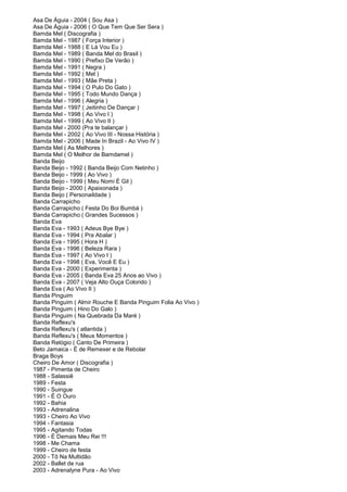 Asa De Águia - 2004 ( Sou Asa )
Asa De Águia - 2006 ( O Que Tem Que Ser Sera )
Bamda Mel ( Discografia )
Bamda Mel - 1987 ( Força Interior )
Bamda Mel - 1988 ( E Lá Vou Eu )
Bamda Mel - 1989 ( Banda Mel do Brasil )
Bamda Mel - 1990 ( Prefixo De Verão )
Bamda Mel - 1991 ( Negra )
Bamda Mel - 1992 ( Mel )
Bamda Mel - 1993 ( Mãe Preta )
Bamda Mel - 1994 ( O Pulo Do Gato )
Bamda Mel - 1995 ( Todo Mundo Dança )
Bamda Mel - 1996 ( Alegria )
Bamda Mel - 1997 ( Jeitinho De Dançar )
Bamda Mel - 1998 ( Ao Vivo I )
Bamda Mel - 1999 ( Ao Vivo II )
Bamda Mel - 2000 (Pra te balançar )
Bamda Mel - 2002 ( Ao Vivo III - Nossa História )
Bamda Mel - 2006 ( Made In Brazil - Ao Vivo IV )
Bamda Mel ( As Melhores )
Bamda Mel ( O Melhor de Bamdamel )
Banda Beijo
Banda Beijo - 1992 ( Banda Beijo Com Netinho )
Banda Beijo - 1999 ( Ao Vivo )
Banda Beijo - 1999 ( Meu Nomi É Gil )
Banda Beijo - 2000 ( Apaixonada )
Banda Beijo ( Personaildade )
Banda Carrapicho
Banda Carrapicho ( Festa Do Boi Bumbá )
Banda Carrapicho ( Grandes Sucessos )
Banda Eva
Banda Eva - 1993 ( Adeus Bye Bye )
Banda Eva - 1994 ( Pra Abalar )
Banda Eva - 1995 ( Hora H )
Banda Eva - 1996 ( Beleza Rara )
Banda Eva - 1997 ( Ao Vivo I )
Banda Eva - 1998 ( Eva, Você E Eu )
Banda Eva - 2000 ( Experimenta )
Banda Eva - 2005 ( Banda Eva 25 Anos ao Vivo )
Banda Eva - 2007 ( Veja Alto Ouça Colorido )
Banda Eva ( Ao Vivo II )
Banda Pinguim
Banda Pinguim ( Almir Rouche E Banda Pinguim Folia Ao Vivo )
Banda Pinguim ( Hino Do Galo )
Banda Pinguim ( Na Quebrada Da Maré )
Banda Reflexu's
Banda Reflexu's ( atlantida )
Banda Reflexu's ( Meus Momentos )
Banda Relógio ( Canto De Primeira )
Beto Jamaica - É de Remexer e de Rebolar
Braga Boys
Cheiro De Amor ( Discografia )
1987 - Pimenta de Cheiro
1988 - Salassiê
1989 - Festa
1990 - Suingue
1991 - É O Ouro
1992 - Bahia
1993 - Adrenalina
1993 - Cheiro Ao Vivo
1994 - Fantasia
1995 - Agitando Todas
1996 - É Demais Meu Rei !!!
1998 - Me Chama
1999 - Cheiro de festa
2000 - Tô Na Multidão
2002 - Ballet de rua
2003 - Adrenalyne Pura - Ao Vivo
 
