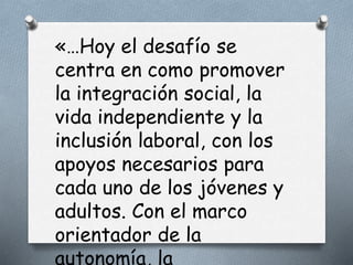 «…Hoy el desafío se
centra en como promover
la integración social, la
vida independiente y la
inclusión laboral, con los
apoyos necesarios para
cada uno de los jóvenes y
adultos. Con el marco
orientador de la
autonomía, la
 