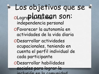 Los objetivos que se
plantean son:OLograr la máxima
independencia personal
OFavorecer la autonomía en
actividades de la vida diaria
ODesarrollar actividades
ocupacionales, teniendo en
cuenta el perfil individual de
cada participante
ODesarrollar habilidades
sociales para lograr la
 