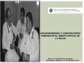 DESAPRENDIENDO Y CONSTRUYENDO
SABERES EN EL ÁMBITO VIRTUAL DE
           LA SALUD




      MSc. Dra. Gisela Martínez Hernández
    Bahía Blanca, Argentina ,3-5 de septiembre 2012
 