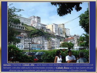 Salvador   é bipartida:  Cidade Alta  ,  parte maior e mais moderna, considerada o centro econômico de Salvador, com altas edificações e movimentadas avenidas,  e  Cidade B aixa  que se liga à parte alta por diversas vias e, especialmente, pelo grande símbolo soteropolitano – o Elevador Lacerda. 