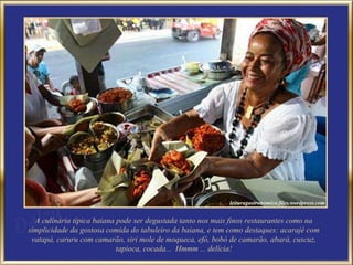 A culinária típica baiana pode ser degustada tanto nos mais finos restaurantes como na simplicidade da gostosa comida do tabuleiro da baiana, e tem como destaques: acarajé com vatapá, caruru com camarão, siri mole de moqueca, efó, bobó de camarão, abará, cuscuz, tapioca, cocada...  Hmmm ... delícia! 
