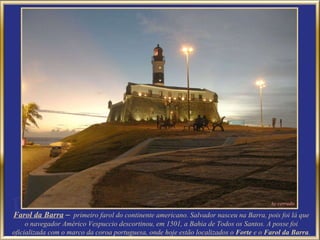Farol da Barra   –   primeiro farol do continente americano. Salvador nasceu na Barra, pois foi lá que o navegador Américo Vespuccio descortinou, em 1501, a Bahia de Todos os Santos. A posse foi oficializada com o marco da coroa portuguesa, onde hoje estão localizados o  Forte  e o  Farol da Barra .  