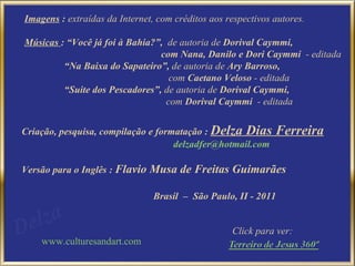 Imagens  :  extraídas da Internet, com créditos aos respectivos autores. Músicas  :  “Você já foi à Bahia?”,  de autoria de  Dorival Caymmi,  com Nana, Danilo e Dori Caymmi  - editada   “ Na Baixa do Sapateiro”,  de autoria de  Ary Barroso, com  Caetano Veloso  - editada “ Suite dos Pescadores”,  de autoria de  Dorival Caymmi, com  Dorival Caymmi  - editada  Criação, pesquisa, compilação e formatação :  Delza Dias Ferreira [email_address] Versão para o Inglês  :  Flavio Musa de Freitas Guimarães Brasil  –  São Paulo, II - 2011 www.culturesandart.com Click para ver: 