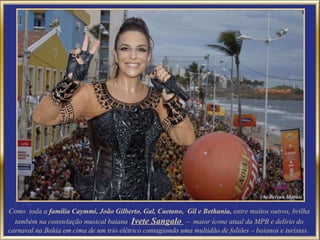 Como  toda a  família Caymmi, João Gilberto, Gal, Caetano,  Gil e Bethania,  entre muitos outros, brilha também na constelação musical baiana  Ivete Sangalo  –  maior ícone atual da MPB e  delírio do carnaval na Bahia em cima de um trio elétrico contagiando uma multidão de foliões – baianos e turistas.  