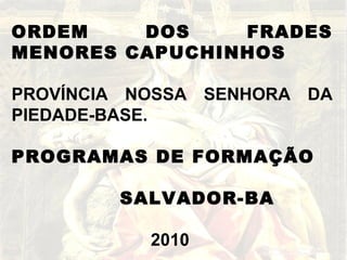 ORDEM DOS FRADES MENORES CAPUCHINHOS PROVÍNCIA NOSSA SENHORA DA PIEDADE-BASE. PROGRAMAS DE FORMAÇÃO SALVADOR-BA 2010  