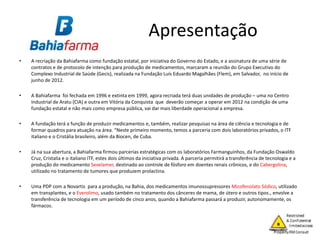 Apresentação
• A recriação da Bahiafarma como fundação estatal, por iniciativa do Governo do Estado, e a assinatura de uma série de
contratos e de protocolo de intenção para produção de medicamentos, marcaram a reunião do Grupo Executivo do
Complexo Industrial de Saúde (Gecis), realizada na Fundação Luís Eduardo Magalhães (Flem), em Salvador, no início de
junho de 2012.
• A Bahiafarma foi fechada em 1996 e extinta em 1999, agora recriada terá duas unidades de produção – uma no Centro
Industrial de Aratu (CIA) e outra em Vitória da Conquista que deverão começar a operar em 2012 na condição de uma
fundação estatal e não mais como empresa pública, vai dar mais liberdade operacional a empresa.
• A fundação terá a função de produzir medicamentos e, também, realizar pesquisas na área de ciência e tecnologia e de
formar quadros para atuação na área. “Neste primeiro momento, temos a parceria com dois laboratórios privados, o ITF
italiano e o Cristália brasileiro, além da Biocen, de Cuba.
• Já na sua abertura, a Bahiafarma firmou parcerias estratégicas com os laboratórios Farmanguinhos, da Fundação Oswaldo
Cruz, Cristalia e o italiano ITF, estes dois últimos da iniciativa privada. A parceria permitirá a transferência de tecnologia e a
produção do medicamento Sevelamer, destinado ao controle de fósforo em doentes renais crônicos, e do Cabergolina,
utilizado no tratamento de tumores que produzem prolactina.
• Uma PDP com a Novartis para a produção, na Bahia, dos medicamentos imunossupressores Micofenolato Sódico, utilizado
em transplantes, e o Everolimo, usado também no tratamento dos cânceres de mama, de útero e outros tipos., envolve a
transferência de tecnologia em um período de cinco anos, quando a Bahiafarma passará a produzir, autonomamente, os
fármacos.
 