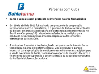 Parcerias com Cuba
• Bahia e Cuba assinam protocolo de intenções na área farmacêutica
• Em 19 de abril de 2011 foi assinado um protocolo de cooperação
internacional entre o Bahiafarma, e o governo de Cuba e representantes
da Biocen, empresa estatal cubana de biotecnologia (representação no
Brasil, em Campinas/SP.) , visando transferência tecnológica para
produção de medicamentos, imunobiológicos e outros insumos
estratégicos para a saúde.
• A assinatura formaliza a implantação de um processo de transferência
tecnológica na área de biofármacologia. Visa estruturar o parque
industrial para a produção de medicamentos e insumos estratégicos para
a saúde no estado da Bahia, viabilizando o aporte de recursos técnicos e
financeiros para recuperação e potencialização da capacidade produtiva
da indústria biofarmacêutica local.
 