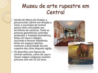 Museu de arte rupestre em CentralSaindo de Morro do Chapéu e percorrendo 118 km em direção a Irecê, o município de Central possui sítios vinculados aos territórios de calcários. Tanto as pinturas geométricas coloridas atribuídas à Tradição Geométrica, feitas em tocas e abrigos, incluindo o famoso Toxodonte, feitas em espaços abertos, mostram a diversidade da arte rupestre dos sítios daquela região.Os desenhos com figuras de animais extintos, cenas de caça e rituais mágico-religiosos revelam pinturas com até 12 mil anos.