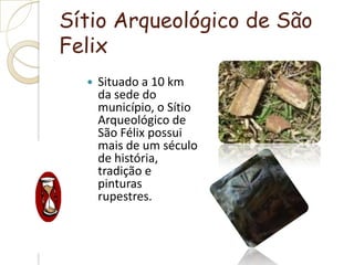 Sítio Arqueológico de São FelixSituado a 10 km da sede do município, o Sítio Arqueológico de São Félix possui mais de um século de história, tradição e pinturas rupestres.