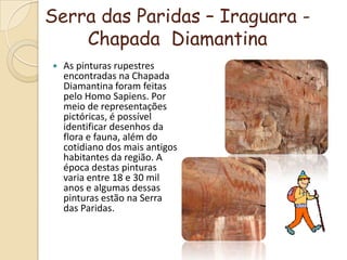 Serra das Paridas – Iraguara - Chapada  DiamantinaAs pinturas rupestres encontradas na Chapada Diamantina foram feitas pelo Homo Sapiens. Por meio de representações pictóricas, é possível identificar desenhos da flora e fauna, além do cotidiano dos mais antigos habitantes da região. A época destas pinturas varia entre 18 e 30 mil anos e algumas dessas pinturas estão na Serra das Paridas.