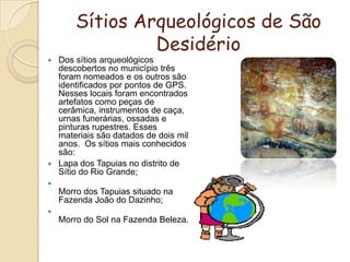 Sítios Arqueológicos de São DesidérioDos sítios arqueológicos descobertos no município três foram nomeados e os outros são identificados por pontos de GPS. Nesses locais foram encontrados artefatos como peças de cerâmica, instrumentos de caça, urnas funerárias, ossadas e pinturas rupestres. Esses materiais são datados de dois mil anos.  Os sítios mais conhecidos são:Lapa dos Tapuias no distrito de Sítio do Rio Grande;Morro dos Tapuias situado na Fazenda João do Dazinho;Morro do Sol na Fazenda Beleza.