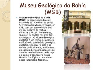Museu Geológico da Bahia (MGB)O Museu Geológico da Bahia (MGB) foi inaugurado dia 4 de março de 1975, no hall da antiga Secretaria das Minas e Energia, no CAB, com um acervo inicial de 3 mil exemplares de rochas, minerais e fósseis. Atualmente, são mais de 16.000 mil amostras catalogadas.  O Museu Geológico da Bahia é um centro de pesquisa e difusão do patrimônio geológico da Bahia. Conhecer o solo e as rochas onde pisamos, as riquezas do subsolo bem com os fósseis de animais que habitaram onde hoje é a Bahia, é conhecer a nossa História Geológica e também o nosso Patrimônio Nacional.