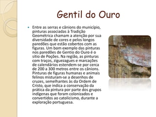 Gentil do OuroEntre as serras e cânions do município, pinturas associadas à Tradição Geométrica chamam a atenção por sua diversidade de cores e pelos longos paredões que estão cobertos com as figuras. Um bom exemplo das pinturas nos paredões de Gentio do Ouro é o sítio de Poções. Na região, as pinturas com traços, ziguezagues e marcações de calendários estendem-se por cerca de 200 a 300 metros entre os cânions. Pinturas de figuras humanas e animais felinos misturam-se a desenhos de cruzes, semelhantes às da Ordem de Cristo, que indica a conservação da prática da pintura por parte dos grupos indígenas que foram colonizados e convertidos ao catolicismo, durante a exploração portuguesa.