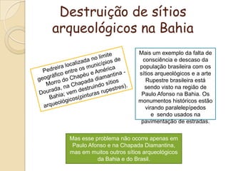 Destruição de sítios arqueológicos na BahiaMais um exemplo da falta de consciência e descaso da população brasileira com os sítios arqueológicos e a arte Rupestre brasileira está sendo visto na região de Paulo Afonso na Bahia. Os monumentos históricos estão virando paralelepípedos e  sendo usados na pavimentação de estradas.Pedreira localizada no limite geográfico entre os municípios de Morro do Chapéu e América Dourada, na Chapada diamantina - Bahia; vem destruindo sítios arqueológicos(pinturas rupestres).Mas esse problema não ocorre apenas em Paulo Afonso e na Chapada Diamantina, mas em muitos outros sítios arqueológicos da Bahia e do Brasil.