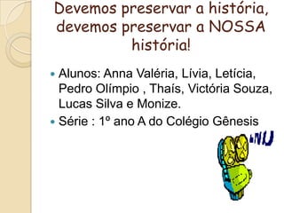 Devemos preservar a história,  devemos preservar a NOSSA história!Alunos: Anna Valéria, Lívia, Letícia, Pedro Olímpio , Thaís, Victória Souza, Lucas Silva e Monize.Série : 1º ano A do Colégio Gênesis