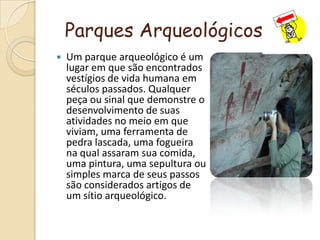 Parques ArqueológicosUm parque arqueológico é um lugar em que são encontrados vestígios de vida humana em séculos passados. Qualquer peça ou sinal que demonstre o desenvolvimento de suas atividades no meio em que viviam, uma ferramenta de pedra lascada, uma fogueira na qual assaram sua comida, uma pintura, uma sepultura ou simples marca de seus passos são considerados artigos de um sítio arqueológico.