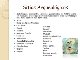 Sítios ArqueológicosNa Bahia pode-se encontrar elementos que compõe a pré-história baiana em museus de arqueologia e em sítios rupestres que estão espalhados por toda Bahia e somam mais de 60 sítios.Sítios :Baixo-Médio São FranciscoCasa NovaCuraçáJuazeiroMorro do ChapéuSento SéSobradinhoChapada DiamantinaBrotas de MacaúbasÉrico CardosoIpupiaraIraquaraJussiapeLençoisMacaúbasMucugêOliveira dos BrejinhosPalmeirasParamirimPiatãRio de ContasSeabraIrecêBarra do MendesCafarnaum