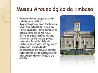 Museu Arqueológico da EmbasaAcervo: Peças resgatadas de cidades com sítios Arqueológicos como Cachoeira, São Félix, Muditiba, Praia do Forte, Igaporã, Igatu durante as escavações do Bahia Azul. Entre as peças estão: louças, fragmentos de louças pires, cerâmica.Também fala da História das Fontes de água em Salvador , o estudo da Implantação de água e esgoto. Estas peças estão abrigadas no Museu por determinação do IPHAN.
