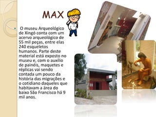 MAX O museu Arqueológico de Xingó conta com um acervo arqueológico de 55 mil peças, entre elas 240 esqueletos humanos. Parte deste material está exposto no museu e, com o auxílio de painéis, maquetes e réplicas vai sendo contada um pouco da história das migrações e o cotidiano daqueles que habitavam a área do baixo São Francisco há 9 mil anos. 