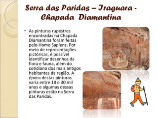 Serra das Paridas – Iraguara - Chapada  Diamantina As pinturas rupestres encontradas na Chapada Diamantina foram feitas pelo Homo Sapiens. Por meio de representações pictóricas, é possível identificar desenhos da flora e fauna, além do cotidiano dos mais antigos habitantes da região. A época destas pinturas varia entre 18 e 30 mil anos e algumas dessas pinturas estão na Serra das Paridas. 