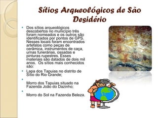 Sítios Arqueológicos de São Desidério Dos sítios arqueológicos descobertos no município três foram nomeados e os outros são identificados por pontos de GPS. Nesses locais foram encontrados artefatos como peças de cerâmica, instrumentos de caça, urnas funerárias, ossadas e pinturas rupestres. Esses materiais são datados de dois mil anos.  Os sítios mais conhecidos são: Lapa dos Tapuias no distrito de Sítio do Rio Grande; Morro dos Tapuias situado na Fazenda João do Dazinho; Morro do Sol na Fazenda Beleza. 