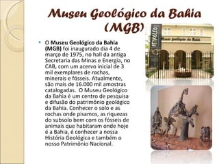 Museu Geológico da Bahia (MGB) O  Museu Geológico da Bahia (MGB)  foi inaugurado dia 4 de março de 1975, no hall da antiga Secretaria das Minas e Energia, no CAB, com um acervo inicial de 3 mil exemplares de rochas, minerais e fósseis. Atualmente, são mais de 16.000 mil amostras catalogadas.  O Museu Geológico da Bahia é um centro de pesquisa e difusão do patrimônio geológico da Bahia. Conhecer o solo e as rochas onde pisamos, as riquezas do subsolo bem com os fósseis de animais que habitaram onde hoje é a Bahia, é conhecer a nossa História Geológica e também o nosso Patrimônio Nacional. 