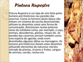 Pintura Rupestre Pintura Rupestre é um tipo de arte feita pelos homens pré-históricos nas paredes das cavernas. Como os homens desta época não tinham um sistema de escrita desenvolvido, utilizam os desenhos como uma forma de comunicação. Retratavam nestas pinturas cenas do cotidiano como, por exemplo, a caça, animais, descobertas, plantas, rituais etc. As paredes das cavernas serviam também como uma espécie de agenda, onde eram desenhadas algumas idéias ou mensagens. Os homens pré-históricos faziam estes desenhos utilizando elementos da natureza: extrato retirado de plantas, árvores e frutos, sangue de animais, carvão, rochas etc. 