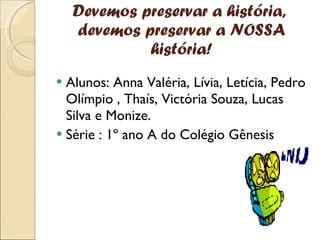 Devemos preservar a história,  devemos preservar a NOSSA história! Alunos: Anna Valéria, Lívia, Letícia, Pedro Olímpio , Thaís, Victória Souza, Lucas Silva e Monize. Série : 1º ano A do Colégio Gênesis 