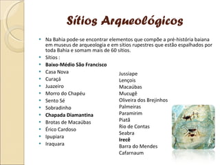 Sítios Arqueológicos Na Bahia pode-se encontrar elementos que compõe a pré-história baiana em museus de arqueologia e em sítios rupestres que estão espalhados por toda Bahia e somam mais de 60 sítios. Sítios : Baixo-Médio São Francisco Casa Nova Curaçá Juazeiro Morro do Chapéu Sento Sé Sobradinho Chapada Diamantina Brotas de Macaúbas Érico Cardoso Ipupiara Iraquara Jussiape Lençois Macaúbas Mucugê Oliveira dos Brejinhos Palmeiras Paramirim Piatã Rio de Contas Seabra Irecê Barra do Mendes Cafarnaum 