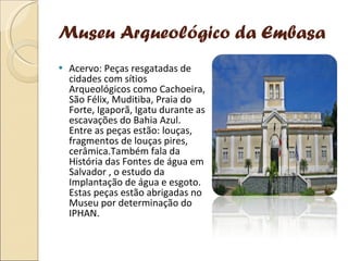 Museu Arqueológico da Embasa Acervo: Peças resgatadas de cidades com sítios Arqueológicos como Cachoeira, São Félix, Muditiba, Praia do Forte, Igaporã, Igatu durante as escavações do Bahia Azul. Entre as peças estão: louças, fragmentos de louças pires, cerâmica.Também fala da História das Fontes de água em Salvador , o estudo da Implantação de água e esgoto. Estas peças estão abrigadas no Museu por determinação do IPHAN. 
