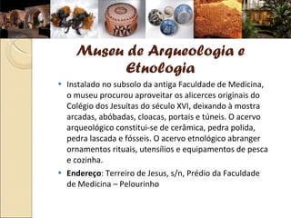 Museu de Arqueologia e Etnologia Instalado no subsolo da antiga Faculdade de Medicina, o museu procurou aproveitar os alicerces originais do Colégio dos Jesuítas do século XVI, deixando à mostra arcadas, abóbadas, cloacas, portais e túneis. O acervo arqueológico constitui-se de cerâmica, pedra polida, pedra lascada e fósseis. O acervo etnológico abranger ornamentos rituais, utensílios e equipamentos de pesca e cozinha.  Endereço : Terreiro de Jesus, s/n, Prédio da Faculdade de Medicina – Pelourinho 