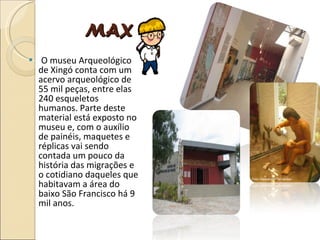 MAX   O museu Arqueológico de Xingó conta com um acervo arqueológico de 55 mil peças, entre elas 240 esqueletos humanos. Parte deste material está exposto no museu e, com o auxílio de painéis, maquetes e réplicas vai sendo contada um pouco da história das migrações e o cotidiano daqueles que habitavam a área do baixo São Francisco há 9 mil anos.  