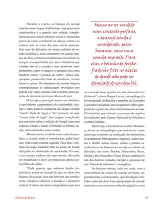 Durante o evento, as baianas do acarajé                Mesmo ao ser vendido
   usaram suas roupas tradicionais, cuja peça mais
   característica é a grande saia rodada, comple-                num contexto profano,
   mentada por outros adereços como os chamados
                                                                    o acarajé ainda é
   panos da costa, o turbante na cabeça, a bata e os
   colares com as cores dos seus orixás pessoais.                   considerado, pelas
   Nas ruas de Salvador, de outras cidades do es-
                                                                  baianas, como uma
   tado da Bahia e, mais raramente, em outras regi-
   ões do País, as baianas tradicionais encontram-se             comida sagrada. Para
   sempre acompanhadas por seus tabuleiros que
                                                                elas, o bolinho de feijão-
   contêm não só o acarajé e seus possíveis com-
   plementos, como o vatapá e o camarão seco, mas               fradinho frito no azeite
   também outras “comidas de santo”: abará, lelê,
   queijada, passarinha, bolo de estudante, cocada
                                                                  de dendê não pode ser
   branca e preta. Os tabuleiros de muitas baianas              dissociado do candomblé.
   soteropolitanas se sofisticaram: revestidos por
   paredes de vidro, muitas vezes contêm caras pa-         se o acarajé fosse apenas um dos alimentos tra-
   nelas de alumínio junto às colheres de pau.             dicionais”, afirma Roque Laraia, antropólogo da
           O acarajé, o principal atrativo no tabuleiro,   Universidade de Brasília e membro do Conselho
   é um bolinho característico do candomblé. Aca-          Consultivo do Iphan, em seu parecer sobre a pro-
   rajé é uma palavra composta da língua iorubá:           posta de registro do ofício das baianas do acarajé.
   “acará” (bola de fogo) e “jé” (comer), ou seja,         O inventário que instruiu o processo de registro
   “comer bola de fogo”. Sua origem é explicada            foi realizado pelo Centro Nacional de Folclore e
   por um mito sobre a relação de Xangô com suas           Cultura Popular.
   esposas, Oxum e Iansã. O bolinho se tornou, as-                Raul Lody e Elizabeth de Castro Mendon-
   sim, uma oferenda a esses orixás.                       ça foram os antropólogos que realizaram a pes-
           Mesmo ao ser vendido num contexto pro-          quisa que consistiu na realização de entrevistas;
   fano, o acarajé ainda é considerado, pelas baia-        levantamento bibliográfico; registros audiovisu-
   nas, como uma comida sagrada. Para elas, o bo-          ais e, dentre outras coisas, visitas a pontos ca-
   linho de feijão-fradinho frito no azeite de dendê       racterísticos de baianas do acarajé na cidade de
   não pode ser dissociado do candomblé. Por isso,         Salvador, tais como: Bonfim, Pelourinho, Barra,
   a sua receita, embora não seja secreta, não pode        Ondina, Rio Vermelho e Piatã. Brotas também foi
   ser modificada e deve ser preparada apenas pe-          um dos bairros visitados devido à presença de
   los filhos-de-santo.                                    um “baiano de tabuleiro”, evangélico.
           “Pode parecer que estamos dando im-                    As baianas sofrem, cada vez mais, com a
   portância maior ao acarajé do que ao ofício das         concorrência da venda do acarajé em bares, su-
   baianas do acarajé, mas este fato tem um sentido:       permercados e restaurantes, que divulgam o bo-
   neste complexo cultural, o acarajé é o elemento         linho como fast-food. Essa apropriação do acarajé
   central. O ofício não teria a importância que tem       contraria o seu universo cultural original e a sua



Sabores do Brasil                                                                                                119
 