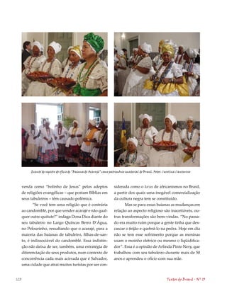 Evento de registro do ofício de “Baiana do Acarajé” como patrimônio imaterial do Brasil. Fotos: Carolina Cantarino




      venda como “bolinho de Jesus” pelos adeptos                     siderada como o locus de africanismos no Brasil,
      de religiões evangélicas – que postam Bíblias em                a partir dos quais uma inegável comercialização
      seus tabuleiros – têm causado polêmica.                         da cultura negra tem se constituído.
             “Se você tem uma religião que é contrária                       Mas se para essas baianas as mudanças em
      ao candomblé, por que vender acarajé e não qual-                relação ao aspecto religioso são inaceitáveis, ou-
      quer outro quitute?” indaga Dona Dica diante do                 tras transformações são bem-vindas. “No passa-
      seu tabuleiro no Largo Quincas Berro D’Água,                    do era muito ruim porque a gente tinha que des-
      no Pelourinho, ressaltando que o acarajé, para a                cascar o feijão e quebrá-lo na pedra. Hoje em dia
      maioria das baianas de tabuleiro, filhas-de-san-                não se tem esse sofrimento porque as meninas
      to, é indissociável do candomblé. Essa indistin-                usam o moinho elétrico ou mesmo o liqüidifica-
      ção não deixa de ser, também, uma estratégia de                 dor”. Essa é a opinião de Arlinda Pinto Nery, que
      diferenciação de seus produtos, num contexto de                 trabalhou com seu tabuleiro durante mais de 50
      concorrência cada mais acirrada que é Salvador,                 anos e aprendeu o ofício com sua mãe.
      uma cidade que atrai muitos turistas por ser con-


120                                                                                                         Textos do Brasil . Nº 13
 