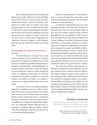 Dona Arlinda faz parte da Associação das              Devido a essa liberdade de movimento é
   Baianas de Acarajé e Mingau do estado da Bahia       que as escravas de tabuleiro eram vistas como
   que existe há 1 anos e conta com dois mil asso-     elementos perigosos, tornando-se, por isso, alvos
   ciados entre baianas e baianos do acarajé e ven-     de posturas e leis repressivas.
   dedores de outros tipos de comida como min-                 A venda do acarajé permaneceu como uma
   gau, pamonha e cuscuz. O trabalho da associação      atividade econômica relevante para muitas mu-
   é voltado para a profissionalização da atividade,    lheres mesmo com o fim da escravidão. Hoje em
   que já conta com um selo de qualidade: por meio      dia, atrás das baianas existem famílias inteiras
   de parcerias com o Sebrae e o Senac, os associa-     dependendo dos seus tabuleiros: 70% das mu-
   dos têm acesso a cursos sobre manipulação de         lheres pertencentes à Associação das Baianas de
   alimentos, normas de higiene e sobre finanças,       Acarajé e Mingau do estado da Bahia são chefes
   para que possam administrar melhor os seus ga-       de família. A rotina dessas mulheres é caracteri-
   nhos.                                                zada pela compra dos ingredientes necessários
                                                        para o preparo do acarajé, um trabalho diário e
   As mulheres de tabuleiro de ontem e                  árduo: precisam levantar cedo, ir à feira, buscar
   de hoje                                              produtos de qualidade a preços acessíveis. O pre-
         A comercialização do acarajé tem início        ço do camarão e do azeite-de-dendê são os que
   ainda no período da escravidão com as chama-         mais variam. Muitas ainda enfrentam problemas
   das escravas de ganho que trabalhavam nas ruas       para adquirir tabuleiros novos ou mesmo para
   para as suas senhoras (geralmente pequenas pro-      guardá-los, deixando-os, muitas vezes, na praia.
   prietárias empobrecidas), desempenhando di-                 “Às vezes nos sentimos órfãs porque tra-
   versas atividades, entre elas, a venda de quitutes   balhamos sozinhas com nosso tabuleiro, de sol a
   nos seus tabuleiros. Ainda na costa ocidental da     sol, expostas ao frio, ao calor e mesmo à violência.
   África, as mulheres já praticavam um comércio        Mas somos mulheres negras e perseverantes: se
   ambulante de produtos comestíveis, o que lhes        não vendemos hoje, venderemos amanhã. Somos
   conferia autonomia em relação aos homens e           um símbolo de resistência desde a escravidão”,
   muitas vezes o papel de provedoras de suas fa-       lembra Maria Lêda Marques, presidente da As-
   mílias.                                              sociação que, juntamente com o terreiro Ilê Axé
         O comércio de rua nas cidades brasileiras      Opô Afonjá e o Centro de Estudos Afro-Orientais
   permitiu às mulheres escravas ir além da pres-       da Universidade Federal da Bahia, fizeram o pe-
   tação de serviços aos seus senhores: elas garan-     dido de registro junto ao Iphan.
   tiam, muitas vezes, o sustento de suas próprias
   famílias, foram importantes para a constituição
   de laços comunitários entre os escravos urbanos                             Carolina Cantarino
   e também para a criação das irmandades religio-        Antropóloga e pesquisadora do Laboratório de Estudos
   sas e do candomblé. Muitas filhas-de-santo co-         Avançados em Jornalismo (Labjor) da Universidade
                                                                          Estadual de Campinas (Unicamp).
   meçaram a vender acarajé para poder cumprir
   com suas obrigações religiosas que precisavam
                                                                   Artigo originariamente publicado na Patrimônio –
   ser renovadas periodicamente.                                      Revista Eletrônica do Iphan (ISSN: 1809-3965).




Sabores do Brasil                                                                                                  121
 