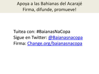 Apoya a las Bahianas del Acarajé
Firma, difunde, promueve!
Tuitea con: #BaianasNaCopa
Sigue en Twitter: @Baianasnacopa
Firma: Change.org/baianasnacopa
 