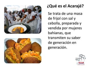 ¿Qué es el Acarajé?
Se trata de una masa
de frijol con sal y
cebolla, preparada y
vendida por mujeres
bahianas, que
transmiten su saber
de generación en
generación.
 