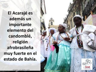 El Acarajé es
además un
importante
elemento del
candomblé,
religión
afrobrasileña
muy fuerte en el
estado de Bahía.
Imagen: g1.globo.com
 