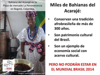 Bahiana del Acarajé en la
Plaza de mercado La Perseverancia
en Bogotá, Colombia.
Miles de Bahianas del
Acarajé:
• Conservan una tradición
afrobrasileña de más de
300 años.
• Son patrimonio cultural
del Brasil.
• Son un ejemplo de
economía social con
acervo cultural.
PERO NO PODRÁN ESTAR EN
EL MUNDIAL BRASIL 2014
Imagen: www.programaacua.org
 