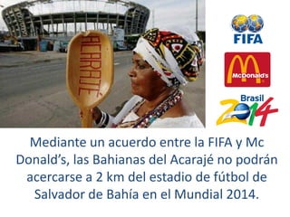 Imagen: www.commons.wikimedia.com
Mediante un acuerdo entre la FIFA y Mc
Donald’s, las Bahianas del Acarajé no podrán
acercarse a 2 km del estadio de fútbol de
Salvador de Bahía en el Mundial 2014.
 