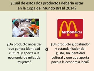 Imagen: www.commons.wikimedia.com
¿Cuál de estos dos productos debería estar
en la Copa del Mundo Brasil 2014?
¿Un producto ancestral
que genera identidad
cultural y aporta a la
economía de miles de
mujeres?
¿Un producto globalizador
y estandarizador del
gusto, sin identidad
cultural y que que aporta
poco a la economía local?
Ó
 