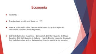 Economia
 Indústrias:
 Descoberta do petróleo na Bahia em 1939;
 A CHESF (Compainha Hidro Elétrica do São Francisco) – Barragem de
Sobradinho – Antônio Carlos Magalhães;
 Distrito Industrial de Alagoinhas – Schincariol, Distrito Industrial de Ilhéus –
Bahiatec; Distrito Industrial de Itabuna – Nestlé; Distrito Industrial de Jequié;
Distrito Industrial de Vitória da Conquista; Distrito Industrial de Juazeiro;
 