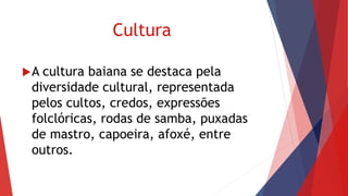 Cultura
A cultura baiana se destaca pela
diversidade cultural, representada
pelos cultos, credos, expressões
folclóricas, rodas de samba, puxadas
de mastro, capoeira, afoxé, entre
outros.
 
